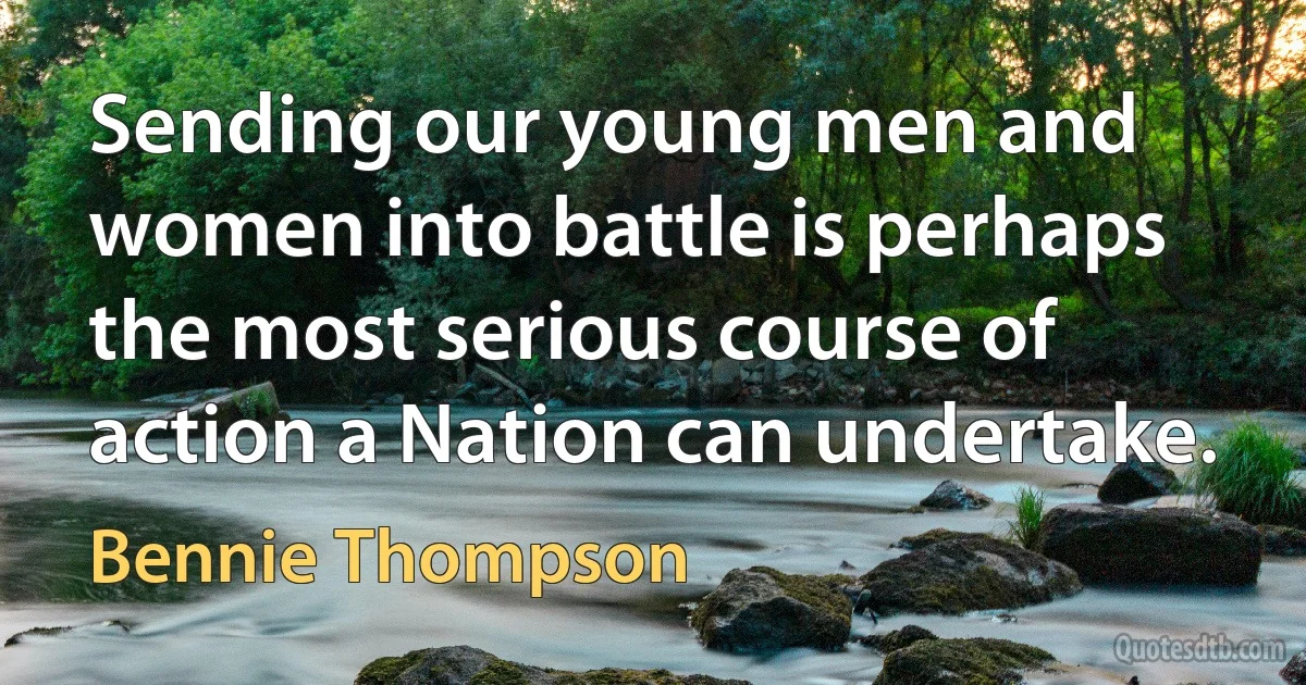 Sending our young men and women into battle is perhaps the most serious course of action a Nation can undertake. (Bennie Thompson)