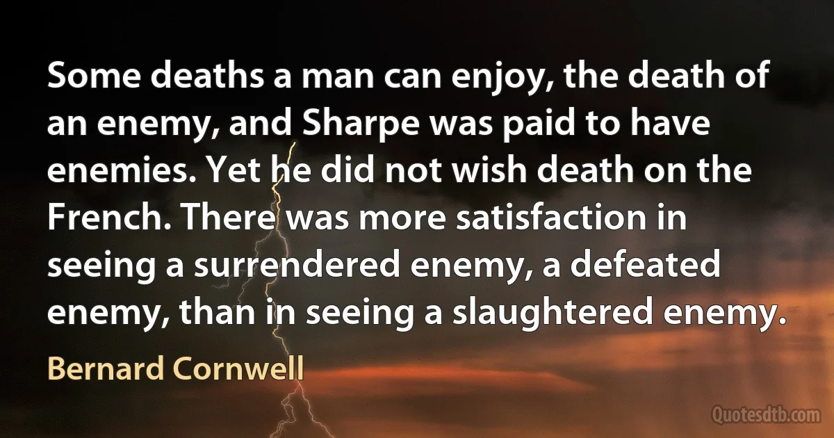 Some deaths a man can enjoy, the death of an enemy, and Sharpe was paid to have enemies. Yet he did not wish death on the French. There was more satisfaction in seeing a surrendered enemy, a defeated enemy, than in seeing a slaughtered enemy. (Bernard Cornwell)