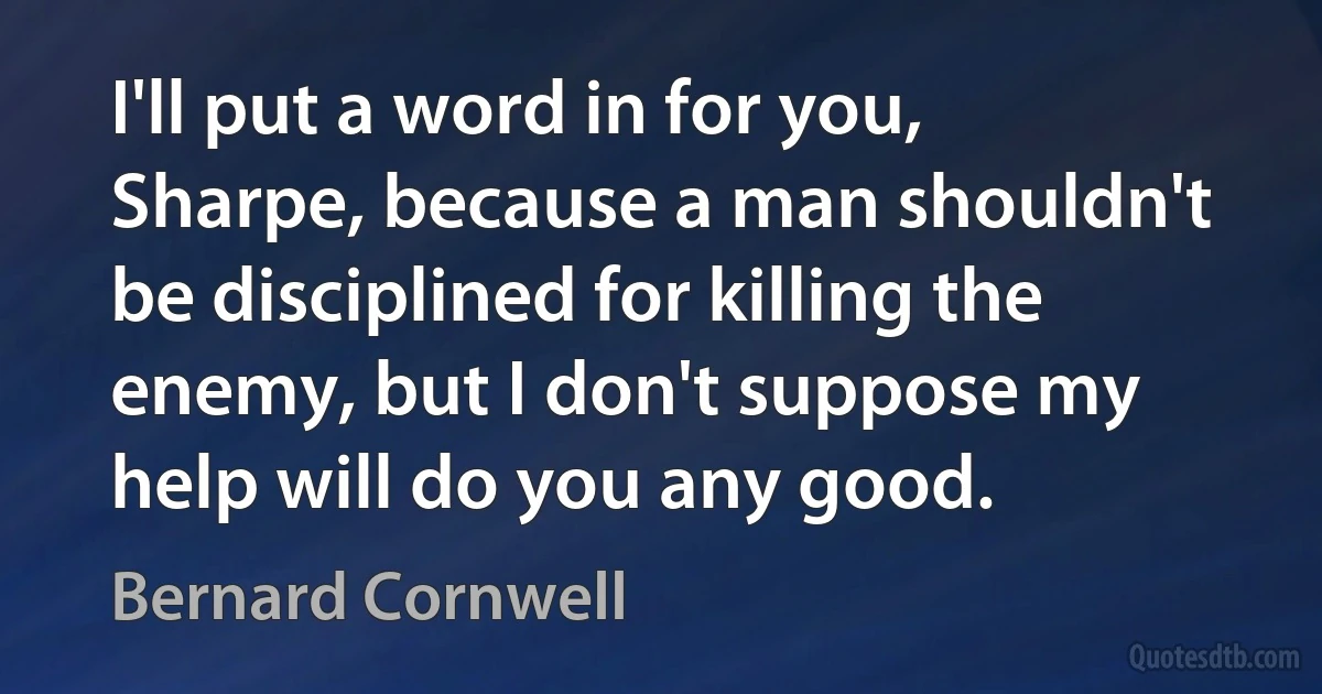 I'll put a word in for you, Sharpe, because a man shouldn't be disciplined for killing the enemy, but I don't suppose my help will do you any good. (Bernard Cornwell)