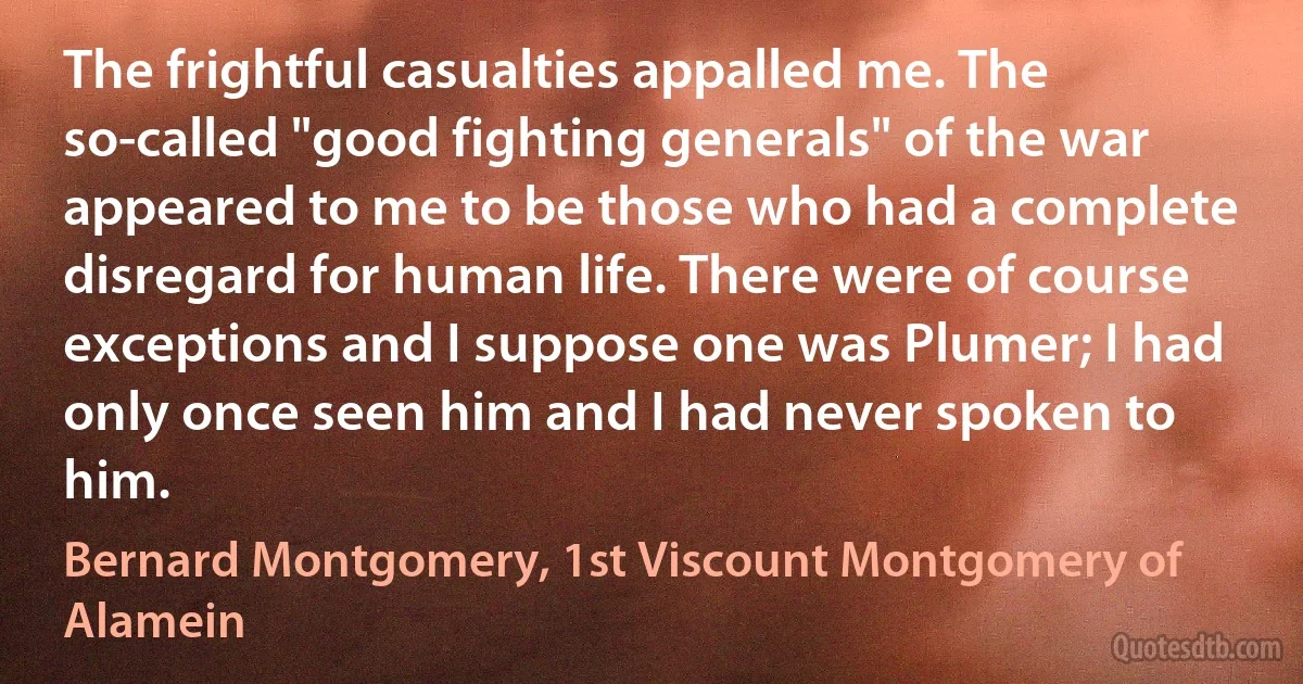 The frightful casualties appalled me. The so-called "good fighting generals" of the war appeared to me to be those who had a complete disregard for human life. There were of course exceptions and I suppose one was Plumer; I had only once seen him and I had never spoken to him. (Bernard Montgomery, 1st Viscount Montgomery of Alamein)