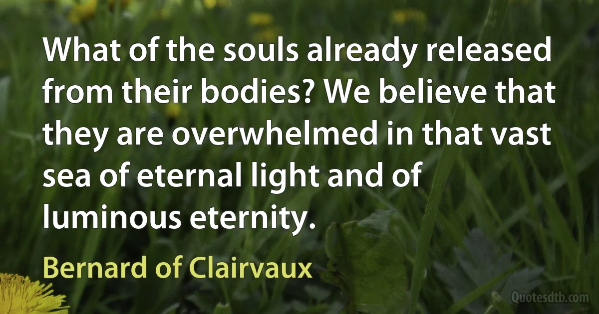 What of the souls already released from their bodies? We believe that they are overwhelmed in that vast sea of eternal light and of luminous eternity. (Bernard of Clairvaux)