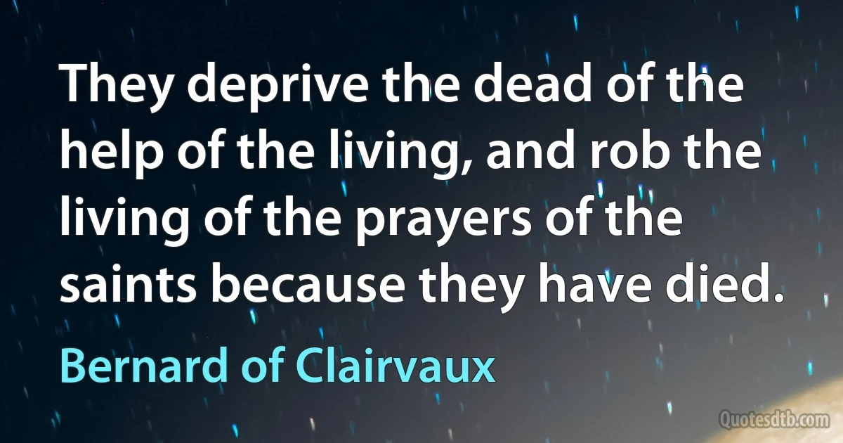 They deprive the dead of the help of the living, and rob the living of the prayers of the saints because they have died. (Bernard of Clairvaux)