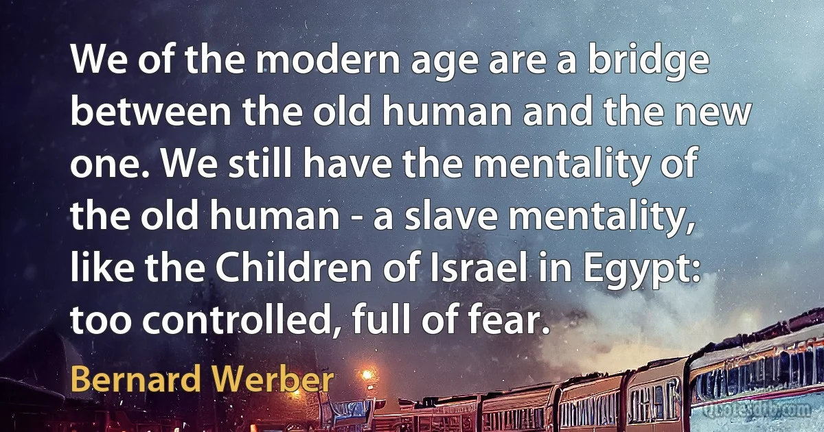 We of the modern age are a bridge between the old human and the new one. We still have the mentality of the old human - a slave mentality, like the Children of Israel in Egypt: too controlled, full of fear. (Bernard Werber)