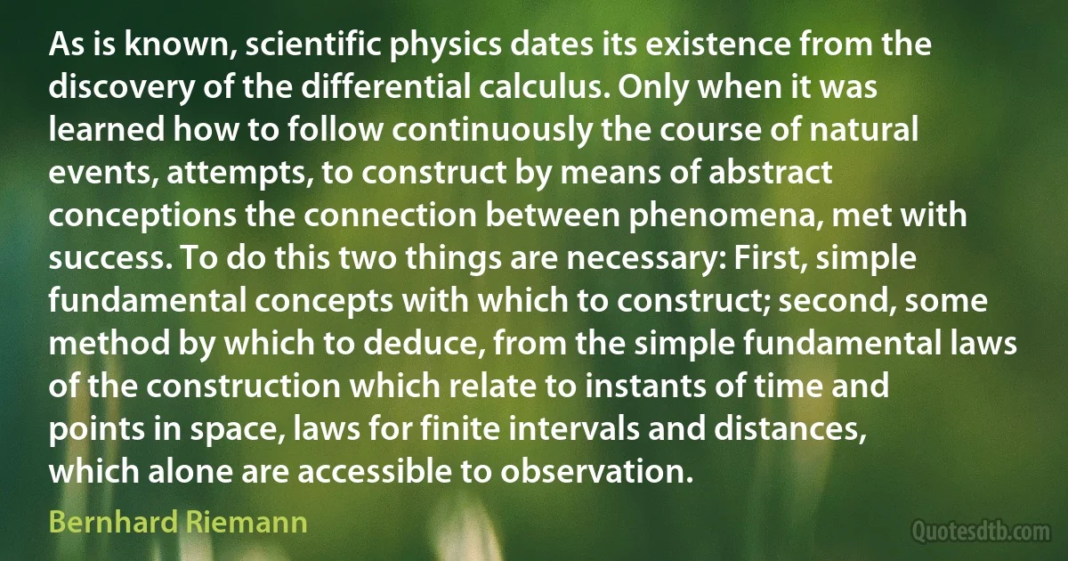 As is known, scientific physics dates its existence from the discovery of the differential calculus. Only when it was learned how to follow continuously the course of natural events, attempts, to construct by means of abstract conceptions the connection between phenomena, met with success. To do this two things are necessary: First, simple fundamental concepts with which to construct; second, some method by which to deduce, from the simple fundamental laws of the construction which relate to instants of time and points in space, laws for finite intervals and distances, which alone are accessible to observation. (Bernhard Riemann)