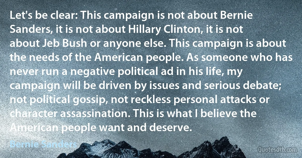 Let's be clear: This campaign is not about Bernie Sanders, it is not about Hillary Clinton, it is not about Jeb Bush or anyone else. This campaign is about the needs of the American people. As someone who has never run a negative political ad in his life, my campaign will be driven by issues and serious debate; not political gossip, not reckless personal attacks or character assassination. This is what I believe the American people want and deserve. (Bernie Sanders)