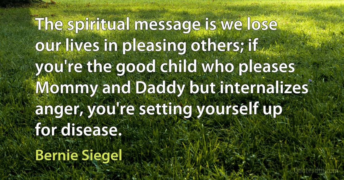 The spiritual message is we lose our lives in pleasing others; if you're the good child who pleases Mommy and Daddy but internalizes anger, you're setting yourself up for disease. (Bernie Siegel)