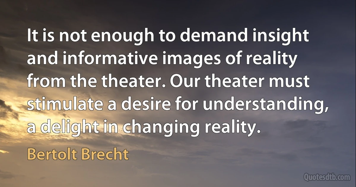 It is not enough to demand insight and informative images of reality from the theater. Our theater must stimulate a desire for understanding, a delight in changing reality. (Bertolt Brecht)