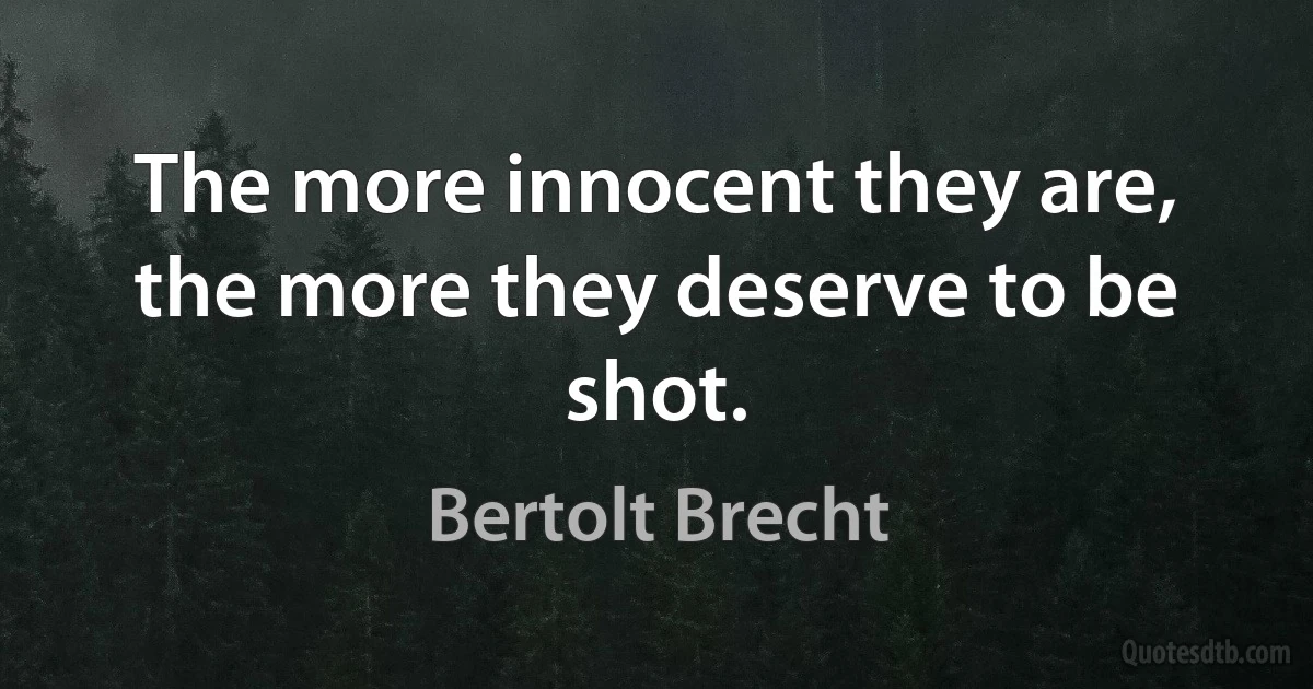 The more innocent they are, the more they deserve to be shot. (Bertolt Brecht)