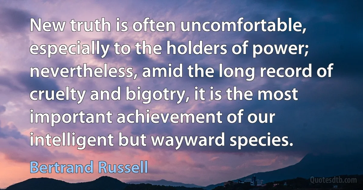 New truth is often uncomfortable, especially to the holders of power; nevertheless, amid the long record of cruelty and bigotry, it is the most important achievement of our intelligent but wayward species. (Bertrand Russell)