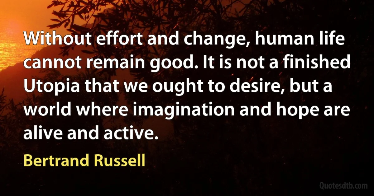 Without effort and change, human life cannot remain good. It is not a finished Utopia that we ought to desire, but a world where imagination and hope are alive and active. (Bertrand Russell)