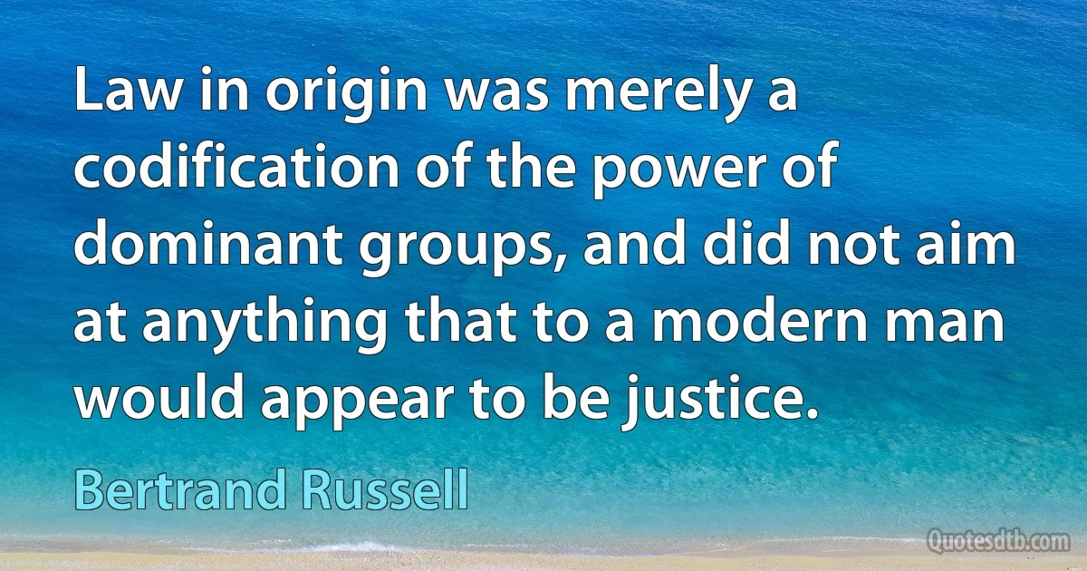 Law in origin was merely a codification of the power of dominant groups, and did not aim at anything that to a modern man would appear to be justice. (Bertrand Russell)