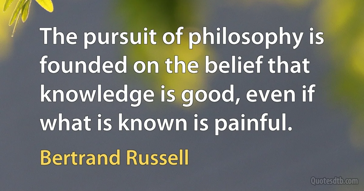 The pursuit of philosophy is founded on the belief that knowledge is good, even if what is known is painful. (Bertrand Russell)