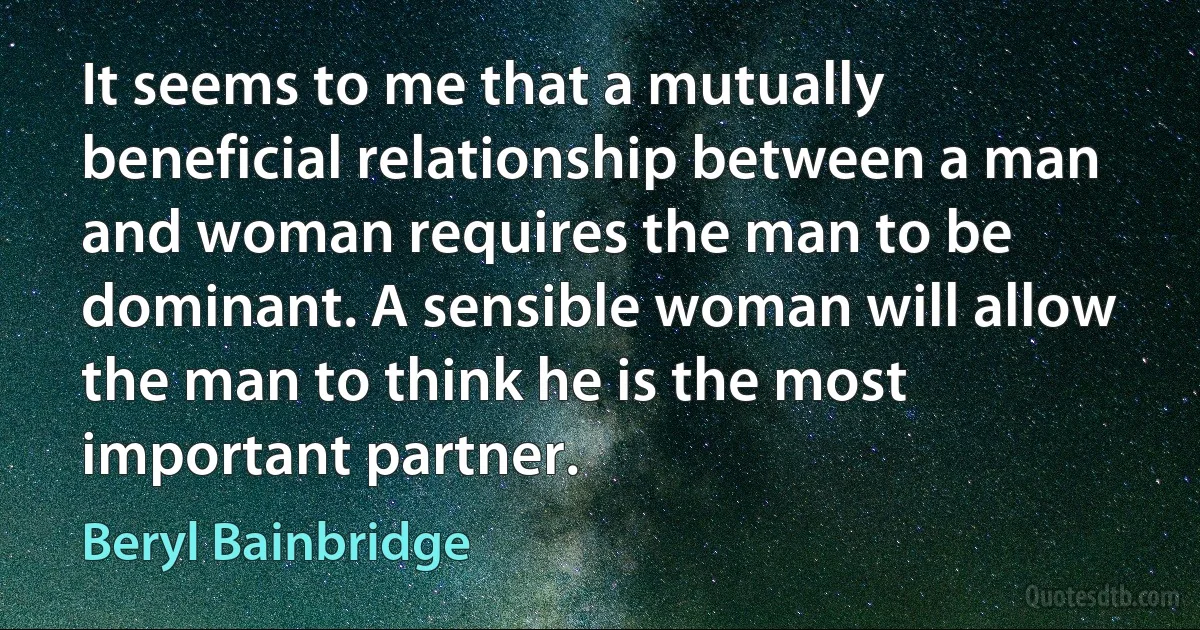 It seems to me that a mutually beneficial relationship between a man and woman requires the man to be dominant. A sensible woman will allow the man to think he is the most important partner. (Beryl Bainbridge)