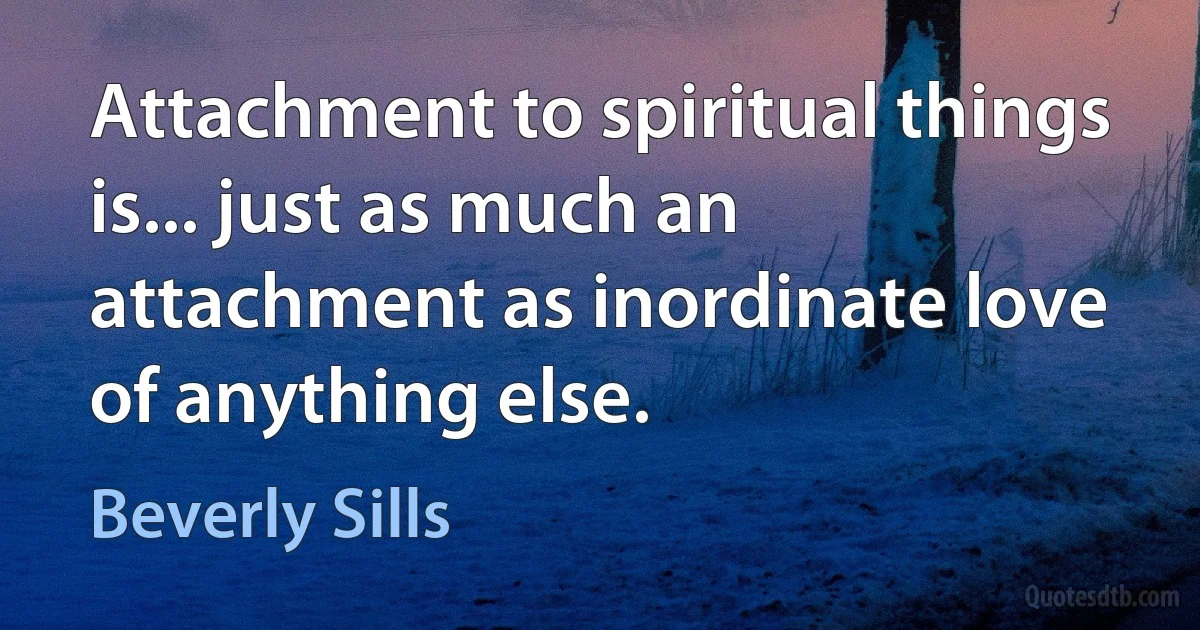 Attachment to spiritual things is... just as much an attachment as inordinate love of anything else. (Beverly Sills)