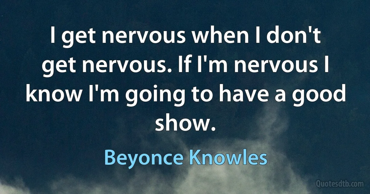 I get nervous when I don't get nervous. If I'm nervous I know I'm going to have a good show. (Beyonce Knowles)