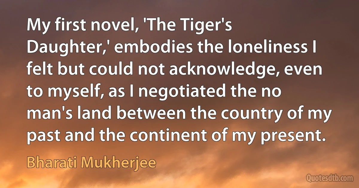 My first novel, 'The Tiger's Daughter,' embodies the loneliness I felt but could not acknowledge, even to myself, as I negotiated the no man's land between the country of my past and the continent of my present. (Bharati Mukherjee)