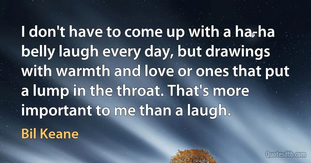 I don't have to come up with a ha-ha belly laugh every day, but drawings with warmth and love or ones that put a lump in the throat. That's more important to me than a laugh. (Bil Keane)