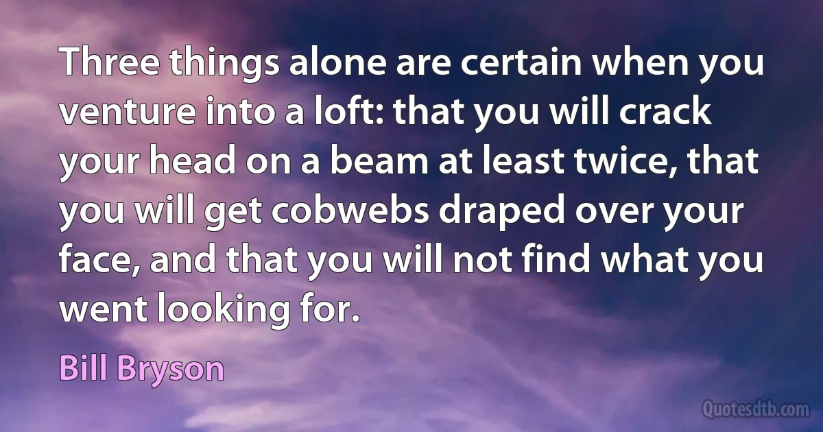 Three things alone are certain when you venture into a loft: that you will crack your head on a beam at least twice, that you will get cobwebs draped over your face, and that you will not find what you went looking for. (Bill Bryson)