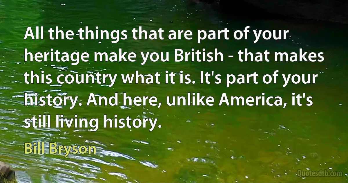 All the things that are part of your heritage make you British - that makes this country what it is. It's part of your history. And here, unlike America, it's still living history. (Bill Bryson)