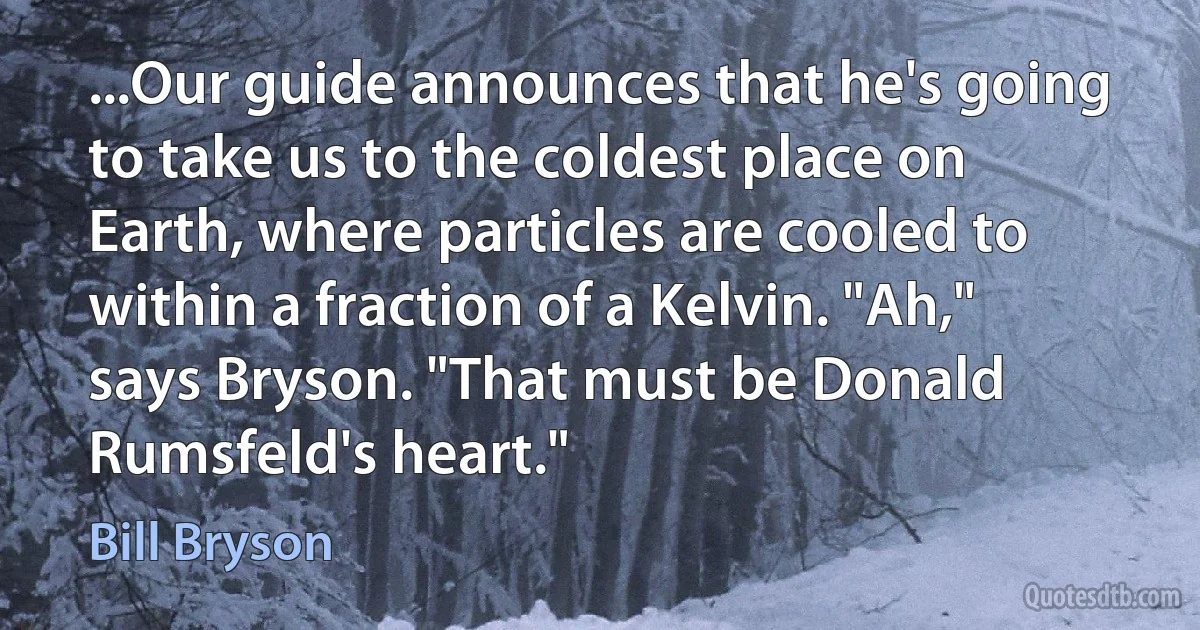 ...Our guide announces that he's going to take us to the coldest place on Earth, where particles are cooled to within a fraction of a Kelvin. "Ah," says Bryson. "That must be Donald Rumsfeld's heart." (Bill Bryson)