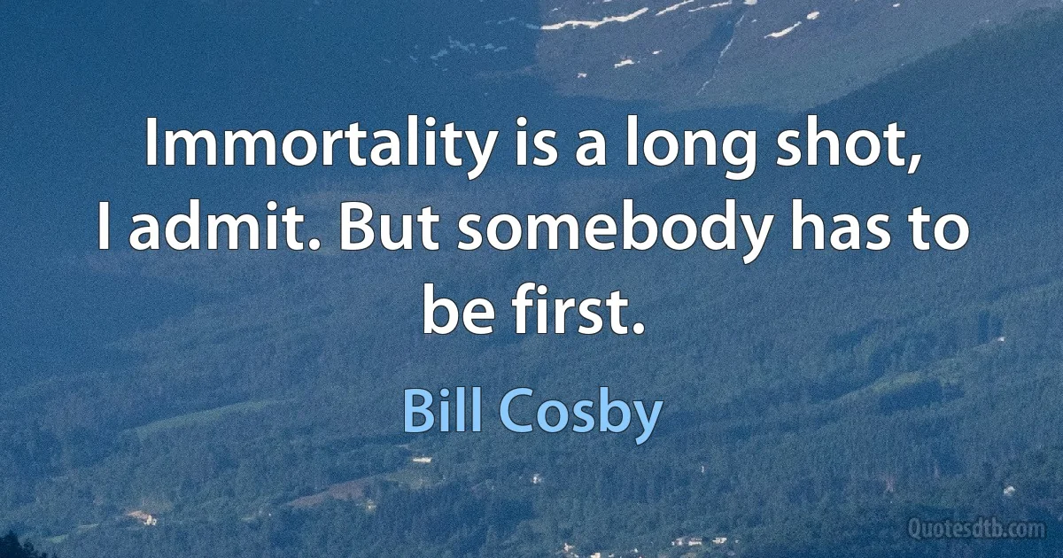 Immortality is a long shot, I admit. But somebody has to be first. (Bill Cosby)