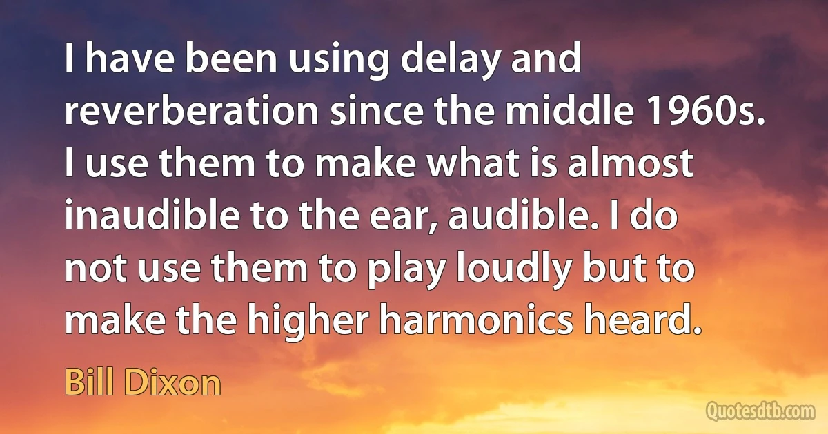 I have been using delay and reverberation since the middle 1960s. I use them to make what is almost inaudible to the ear, audible. I do not use them to play loudly but to make the higher harmonics heard. (Bill Dixon)