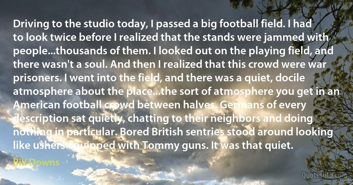 Driving to the studio today, I passed a big football field. I had to look twice before I realized that the stands were jammed with people...thousands of them. I looked out on the playing field, and there wasn't a soul. And then I realized that this crowd were war prisoners. I went into the field, and there was a quiet, docile atmosphere about the place...the sort of atmosphere you get in an American football crowd between halves. Germans of every description sat quietly, chatting to their neighbors and doing nothing in particular. Bored British sentries stood around looking like ushers equipped with Tommy guns. It was that quiet. (Bill Downs)