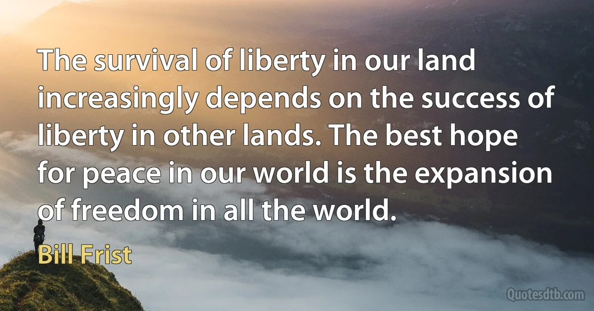 The survival of liberty in our land increasingly depends on the success of liberty in other lands. The best hope for peace in our world is the expansion of freedom in all the world. (Bill Frist)