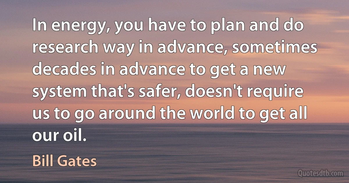 In energy, you have to plan and do research way in advance, sometimes decades in advance to get a new system that's safer, doesn't require us to go around the world to get all our oil. (Bill Gates)