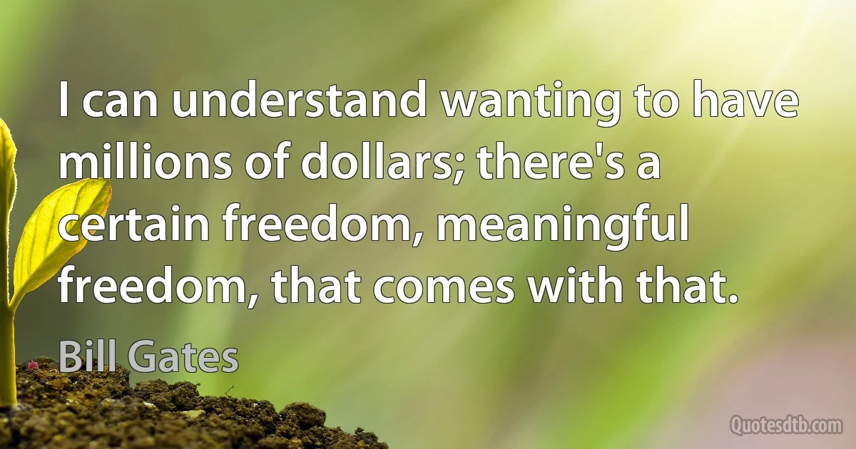 I can understand wanting to have millions of dollars; there's a certain freedom, meaningful freedom, that comes with that. (Bill Gates)