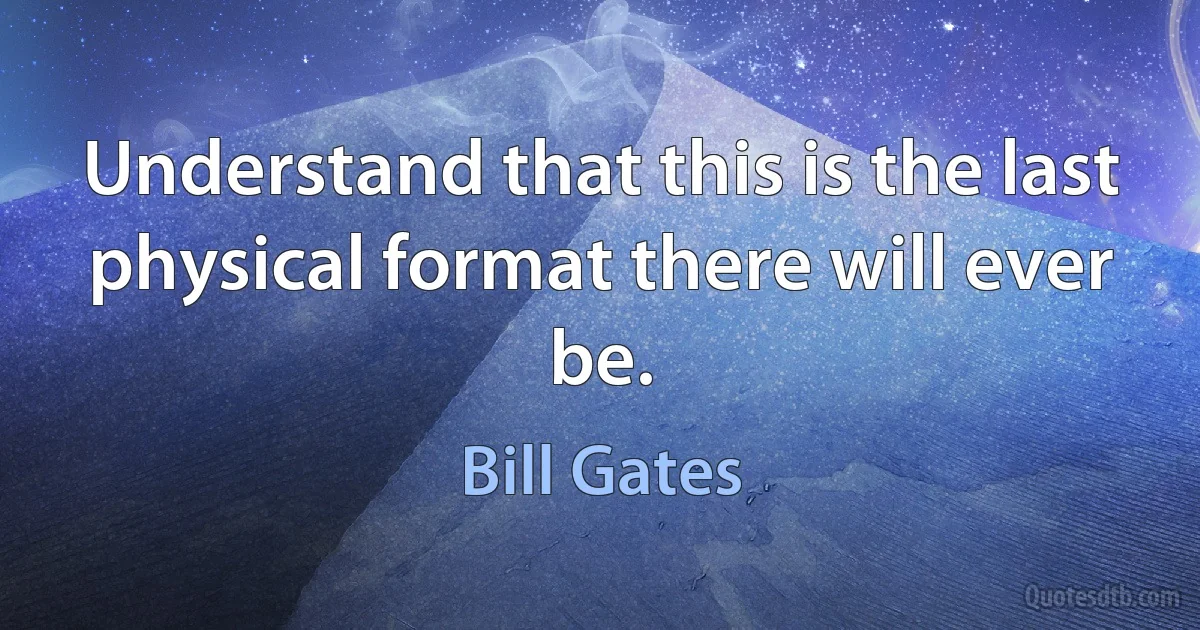 Understand that this is the last physical format there will ever be. (Bill Gates)