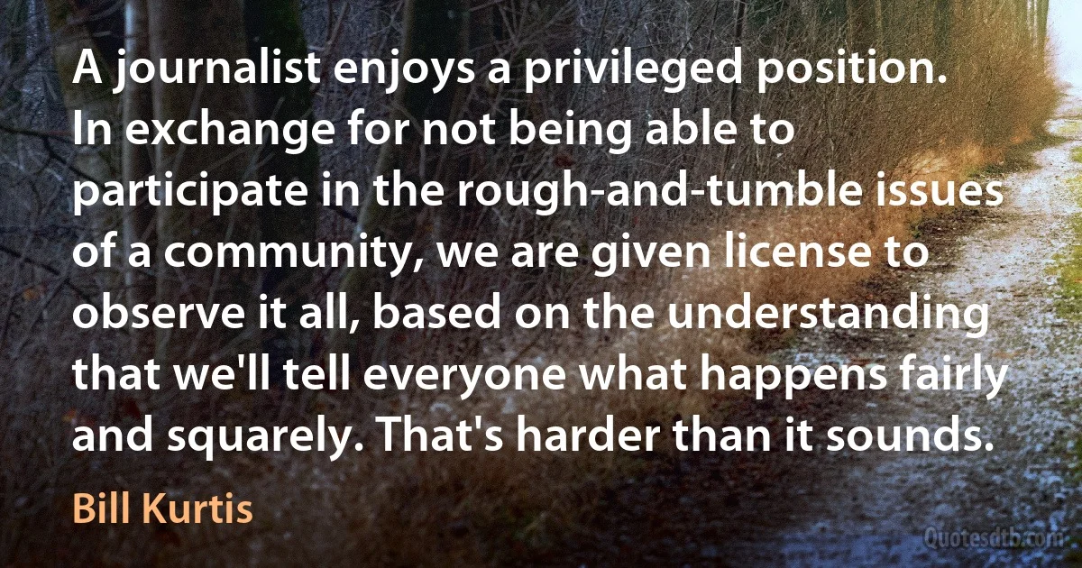 A journalist enjoys a privileged position. In exchange for not being able to participate in the rough-and-tumble issues of a community, we are given license to observe it all, based on the understanding that we'll tell everyone what happens fairly and squarely. That's harder than it sounds. (Bill Kurtis)