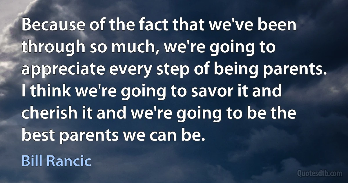 Because of the fact that we've been through so much, we're going to appreciate every step of being parents. I think we're going to savor it and cherish it and we're going to be the best parents we can be. (Bill Rancic)