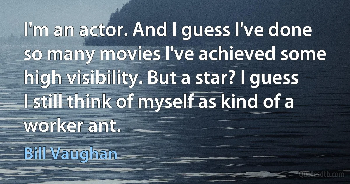 I'm an actor. And I guess I've done so many movies I've achieved some high visibility. But a star? I guess I still think of myself as kind of a worker ant. (Bill Vaughan)