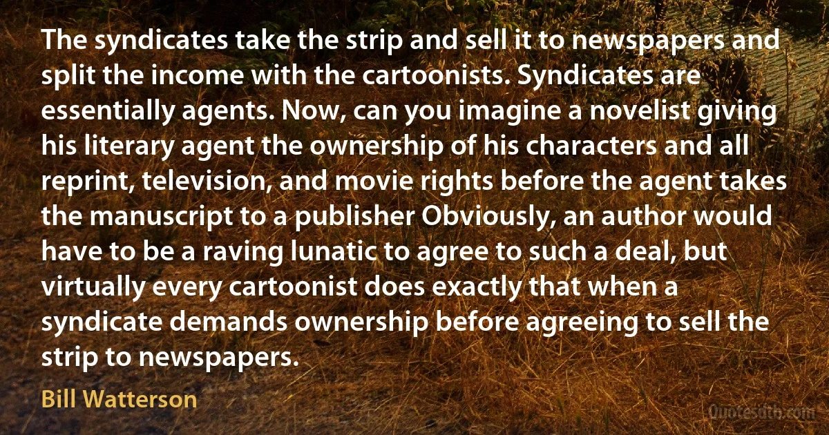 The syndicates take the strip and sell it to newspapers and split the income with the cartoonists. Syndicates are essentially agents. Now, can you imagine a novelist giving his literary agent the ownership of his characters and all reprint, television, and movie rights before the agent takes the manuscript to a publisher Obviously, an author would have to be a raving lunatic to agree to such a deal, but virtually every cartoonist does exactly that when a syndicate demands ownership before agreeing to sell the strip to newspapers. (Bill Watterson)