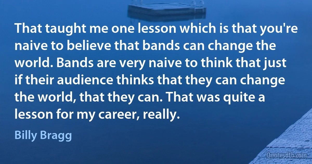 That taught me one lesson which is that you're naive to believe that bands can change the world. Bands are very naive to think that just if their audience thinks that they can change the world, that they can. That was quite a lesson for my career, really. (Billy Bragg)