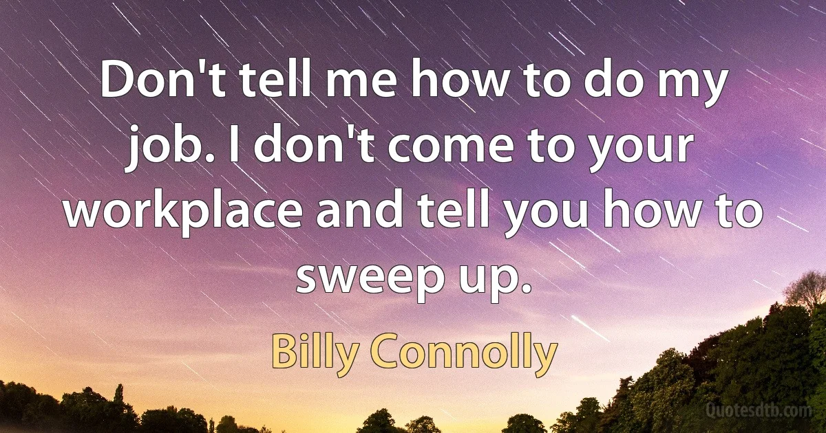 Don't tell me how to do my job. I don't come to your workplace and tell you how to sweep up. (Billy Connolly)