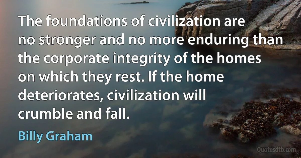 The foundations of civilization are no stronger and no more enduring than the corporate integrity of the homes on which they rest. If the home deteriorates, civilization will crumble and fall. (Billy Graham)