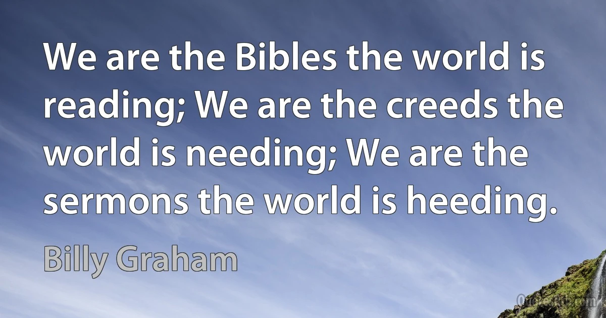 We are the Bibles the world is reading; We are the creeds the world is needing; We are the sermons the world is heeding. (Billy Graham)