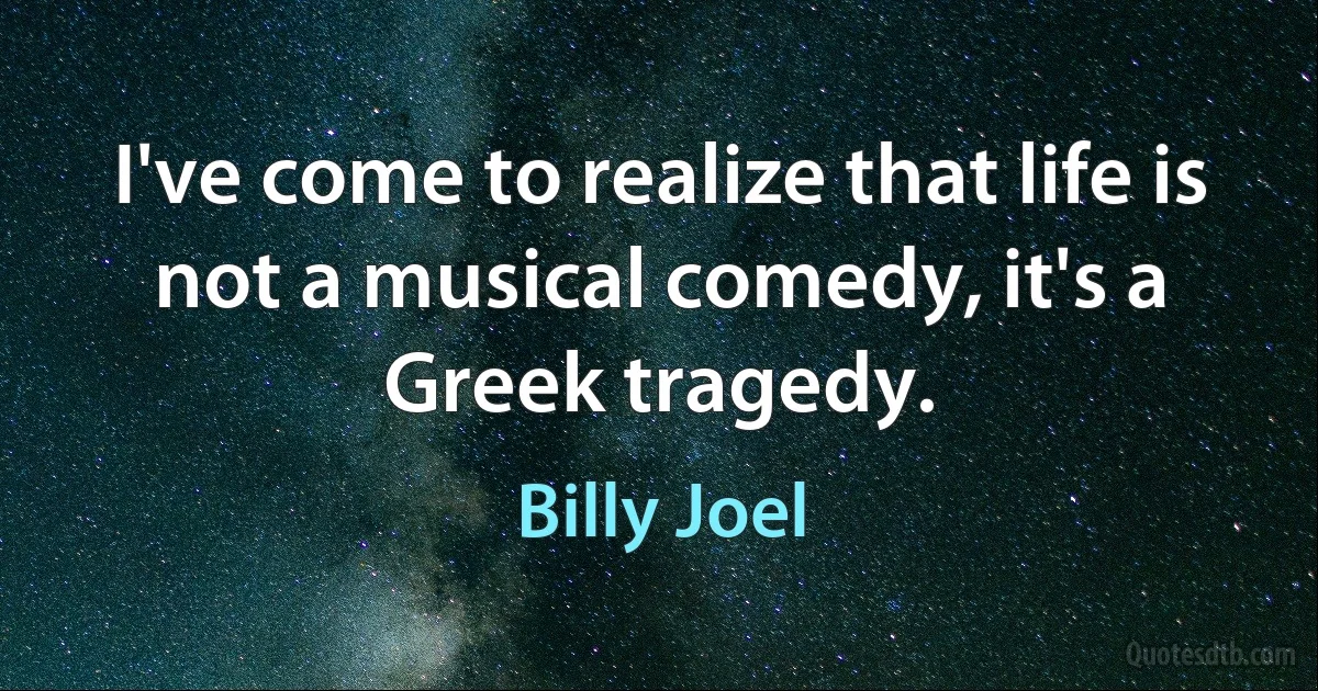 I've come to realize that life is not a musical comedy, it's a Greek tragedy. (Billy Joel)