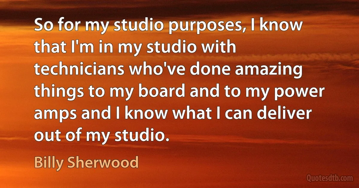 So for my studio purposes, I know that I'm in my studio with technicians who've done amazing things to my board and to my power amps and I know what I can deliver out of my studio. (Billy Sherwood)