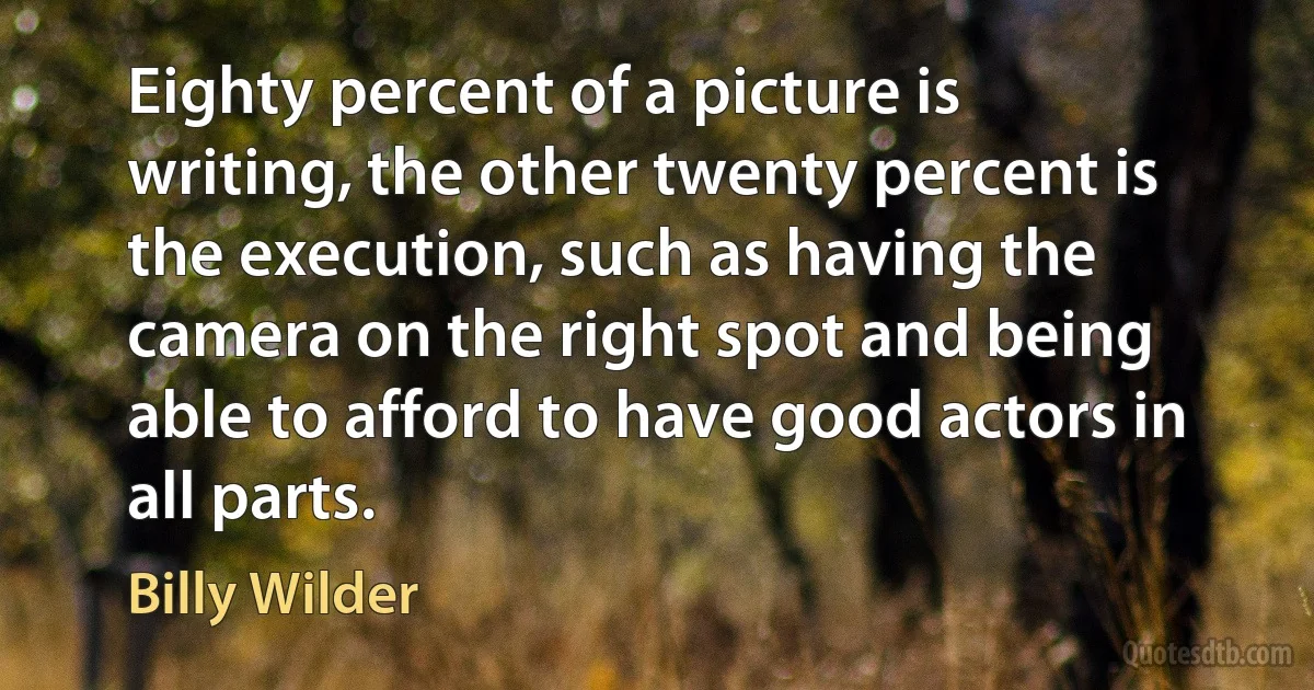 Eighty percent of a picture is writing, the other twenty percent is the execution, such as having the camera on the right spot and being able to afford to have good actors in all parts. (Billy Wilder)