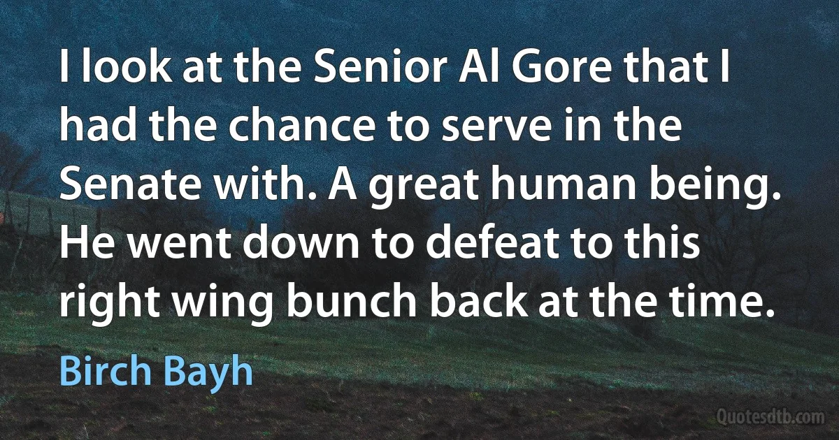 I look at the Senior Al Gore that I had the chance to serve in the Senate with. A great human being. He went down to defeat to this right wing bunch back at the time. (Birch Bayh)