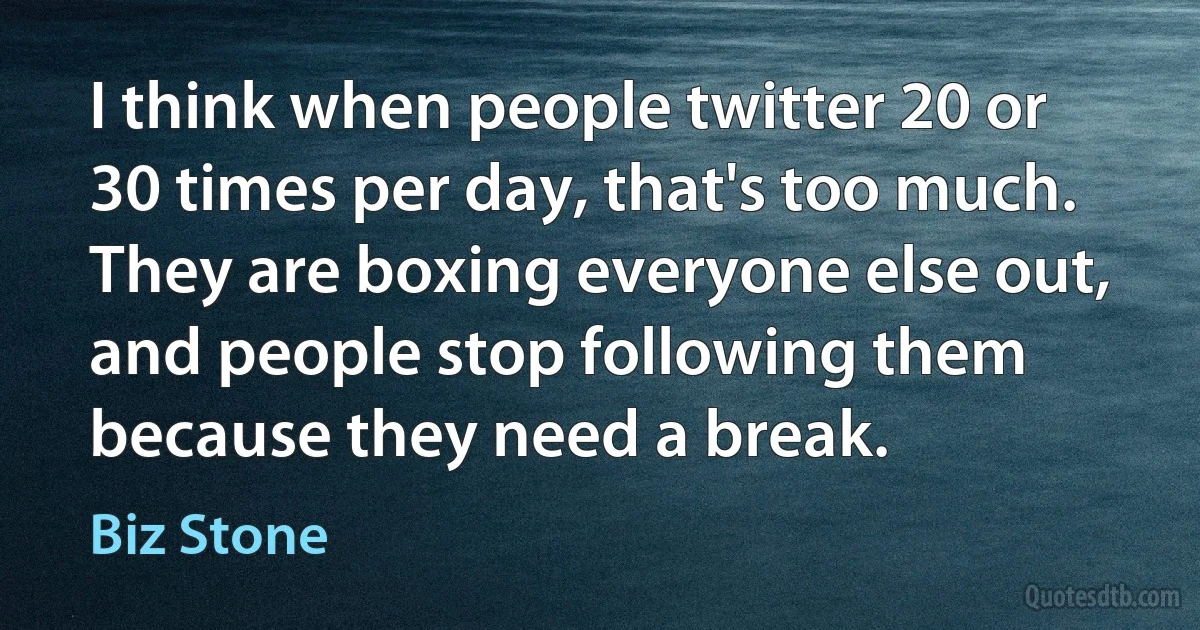 I think when people twitter 20 or 30 times per day, that's too much. They are boxing everyone else out, and people stop following them because they need a break. (Biz Stone)