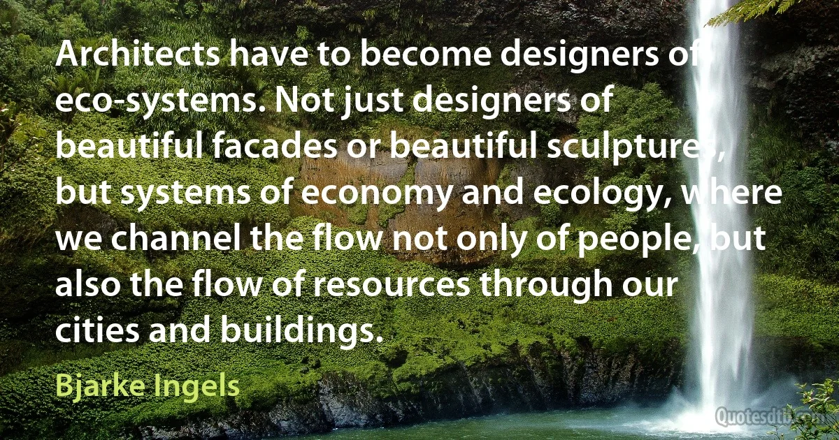 Architects have to become designers of eco-systems. Not just designers of beautiful facades or beautiful sculptures, but systems of economy and ecology, where we channel the flow not only of people, but also the flow of resources through our cities and buildings. (Bjarke Ingels)