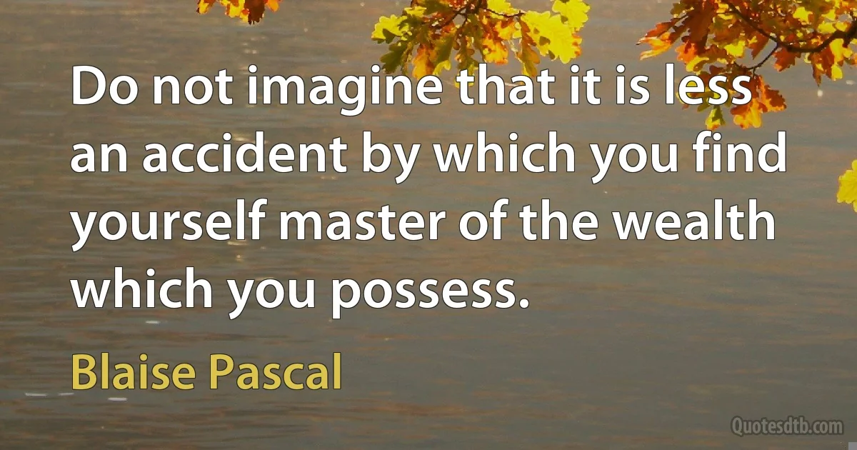 Do not imagine that it is less an accident by which you find yourself master of the wealth which you possess. (Blaise Pascal)