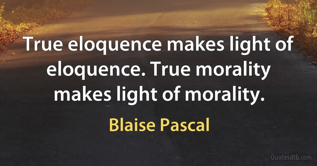 True eloquence makes light of eloquence. True morality makes light of morality. (Blaise Pascal)