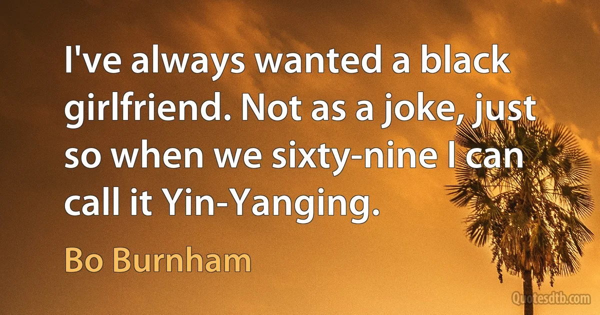 I've always wanted a black girlfriend. Not as a joke, just so when we sixty-nine I can call it Yin-Yanging. (Bo Burnham)