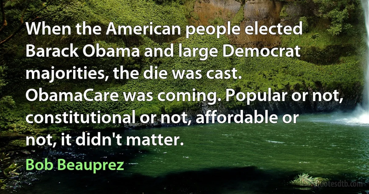 When the American people elected Barack Obama and large Democrat majorities, the die was cast. ObamaCare was coming. Popular or not, constitutional or not, affordable or not, it didn't matter. (Bob Beauprez)