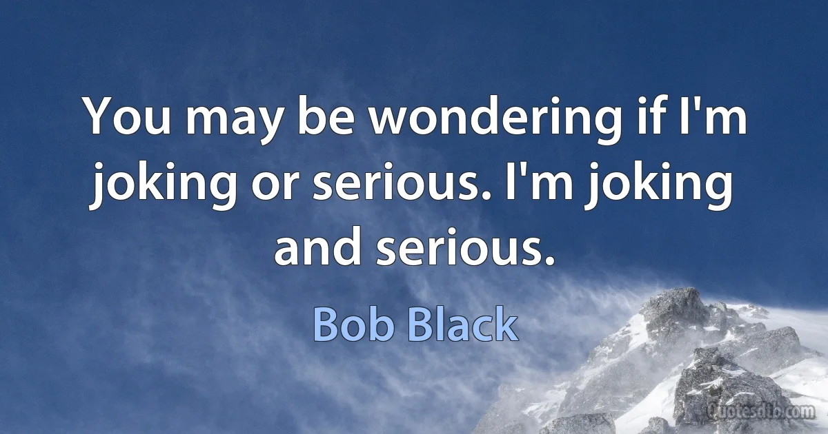 You may be wondering if I'm joking or serious. I'm joking and serious. (Bob Black)